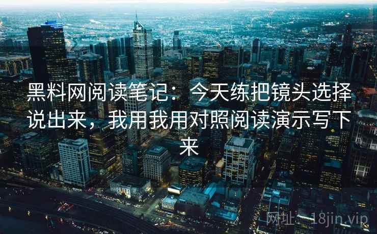 黑料网阅读笔记：今天练把镜头选择说出来，我用我用对照阅读演示写下来