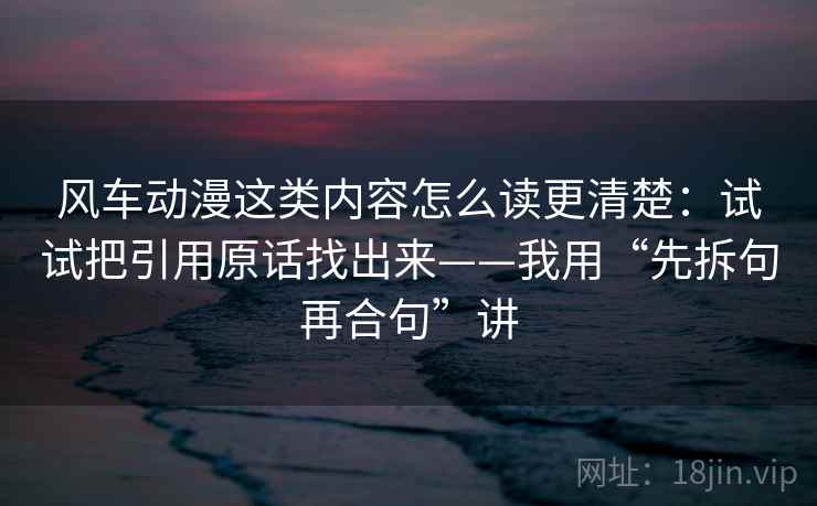 风车动漫这类内容怎么读更清楚：试试把引用原话找出来——我用“先拆句再合句”讲