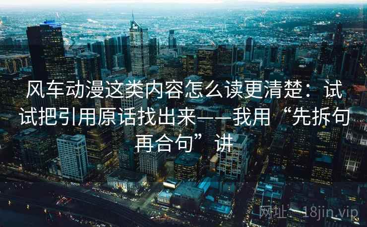 风车动漫这类内容怎么读更清楚：试试把引用原话找出来——我用“先拆句再合句”讲