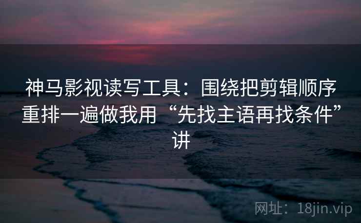 神马影视读写工具：围绕把剪辑顺序重排一遍做我用“先找主语再找条件”讲